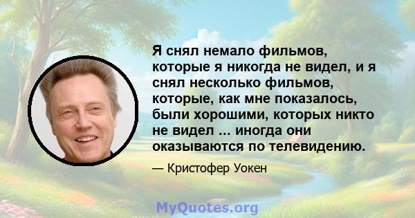 Я снял немало фильмов, которые я никогда не видел, и я снял несколько фильмов, которые, как мне показалось, были хорошими, которых никто не видел ... иногда они оказываются по телевидению.