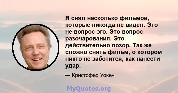 Я снял несколько фильмов, которые никогда не видел. Это не вопрос эго. Это вопрос разочарования. Это действительно позор. Так же сложно снять фильм, о котором никто не заботится, как нанести удар.