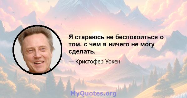 Я стараюсь не беспокоиться о том, с чем я ничего не могу сделать.