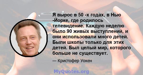 Я вырос в 50 -х годах, в Нью -Йорке, где родилось телевидение. Каждую неделю было 90 живых выступлений, и они использовали много детей. Были школы только для этих детей. Был целый мир, которого больше не существует.