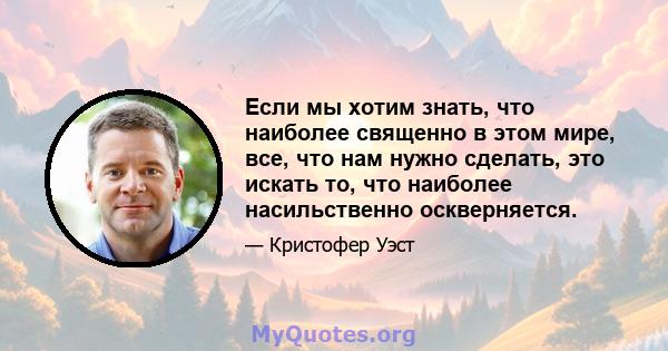 Если мы хотим знать, что наиболее священно в этом мире, все, что нам нужно сделать, это искать то, что наиболее насильственно оскверняется.