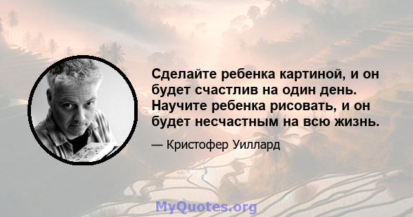 Сделайте ребенка картиной, и он будет счастлив на один день. Научите ребенка рисовать, и он будет несчастным на всю жизнь.