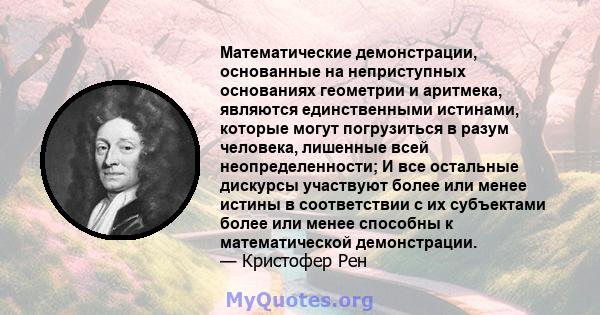 Математические демонстрации, основанные на неприступных основаниях геометрии и аритмека, являются единственными истинами, которые могут погрузиться в разум человека, лишенные всей неопределенности; И все остальные