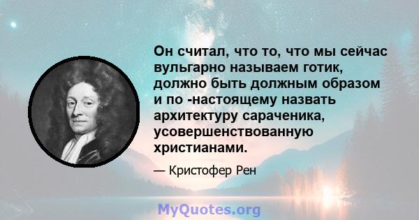 Он считал, что то, что мы сейчас вульгарно называем готик, должно быть должным образом и по -настоящему назвать архитектуру сараченика, усовершенствованную христианами.