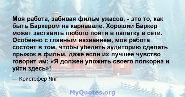 Моя работа, забивая фильм ужасов, - это то, как быть Баркером на карнавале. Хороший Баркер может заставить любого пойти в палатку в сети. Особенно с главным названием, моя работа состоит в том, чтобы убедить аудиторию