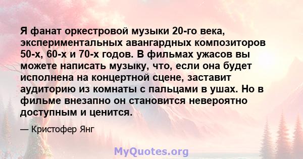 Я фанат оркестровой музыки 20-го века, экспериментальных авангардных композиторов 50-х, 60-х и 70-х годов. В фильмах ужасов вы можете написать музыку, что, если она будет исполнена на концертной сцене, заставит