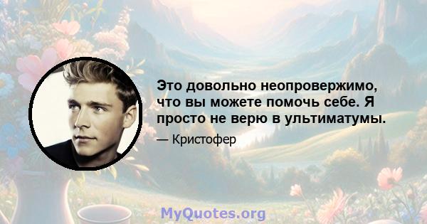 Это довольно неопровержимо, что вы можете помочь себе. Я просто не верю в ультиматумы.