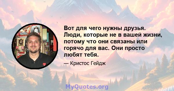 Вот для чего нужны друзья. Люди, которые не в вашей жизни, потому что они связаны или горячо для вас. Они просто любят тебя.