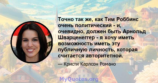 Точно так же, как Тим Роббинс очень политический - и, очевидно, должен быть Арнольд Шварценеггер - я хочу иметь возможность иметь эту публичную личность, которая считается авторитетной.