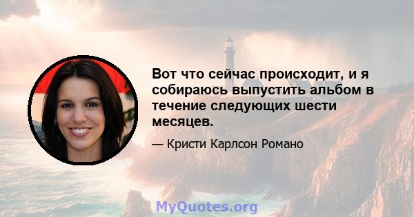 Вот что сейчас происходит, и я собираюсь выпустить альбом в течение следующих шести месяцев.