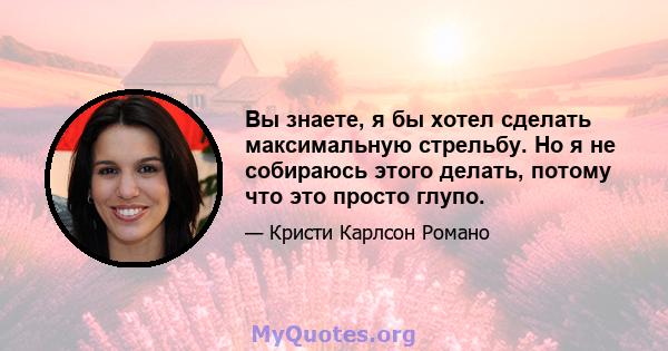 Вы знаете, я бы хотел сделать максимальную стрельбу. Но я не собираюсь этого делать, потому что это просто глупо.