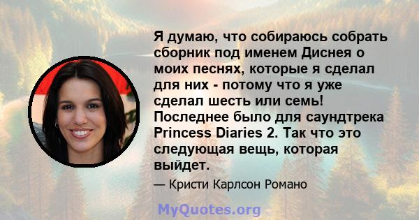 Я думаю, что собираюсь собрать сборник под именем Диснея о моих песнях, которые я сделал для них - потому что я уже сделал шесть или семь! Последнее было для саундтрека Princess Diaries 2. Так что это следующая вещь,