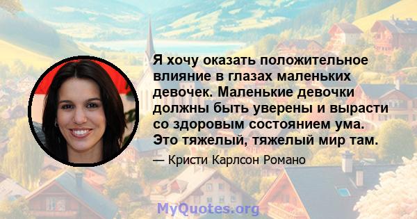 Я хочу оказать положительное влияние в глазах маленьких девочек. Маленькие девочки должны быть уверены и вырасти со здоровым состоянием ума. Это тяжелый, тяжелый мир там.