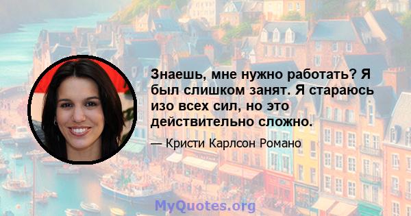 Знаешь, мне нужно работать? Я был слишком занят. Я стараюсь изо всех сил, но это действительно сложно.