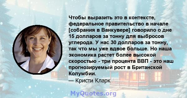 Чтобы выразить это в контексте, федеральное правительство в начале [собрания в Ванкувере] говорило о дне 15 долларов за тонну для выбросов углерода. У нас 30 долларов за тонну, так что мы уже вдвое больше. Но наша