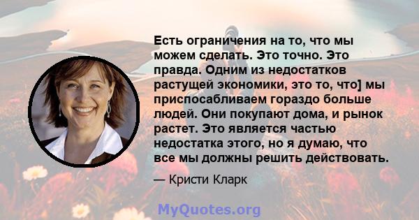 Есть ограничения на то, что мы можем сделать. Это точно. Это правда. Одним из недостатков растущей экономики, это то, что] мы приспосабливаем гораздо больше людей. Они покупают дома, и рынок растет. Это является частью