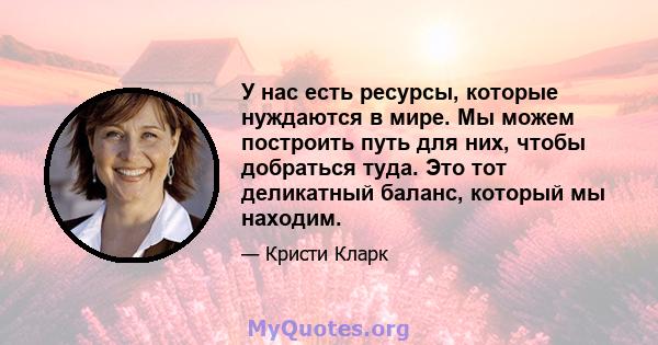 У нас есть ресурсы, которые нуждаются в мире. Мы можем построить путь для них, чтобы добраться туда. Это тот деликатный баланс, который мы находим.