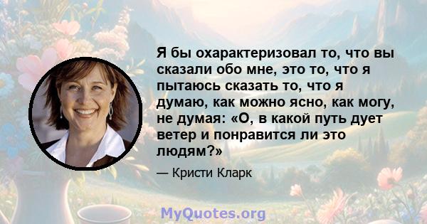 Я бы охарактеризовал то, что вы сказали обо мне, это то, что я пытаюсь сказать то, что я думаю, как можно ясно, как могу, не думая: «О, в какой путь дует ветер и понравится ли это людям?»