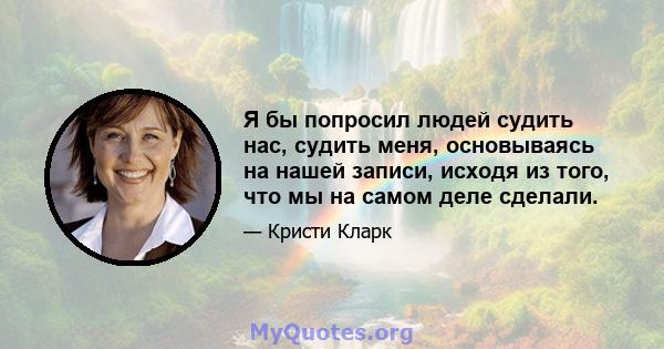 Я бы попросил людей судить нас, судить меня, основываясь на нашей записи, исходя из того, что мы на самом деле сделали.