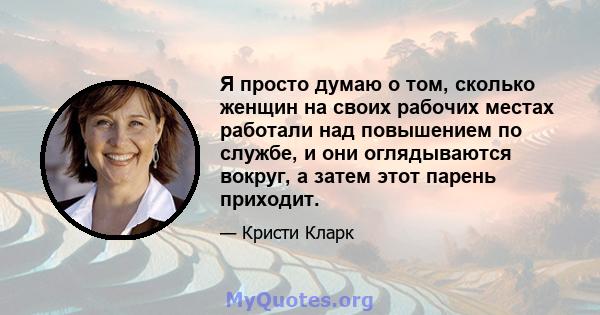 Я просто думаю о том, сколько женщин на своих рабочих местах работали над повышением по службе, и они оглядываются вокруг, а затем этот парень приходит.