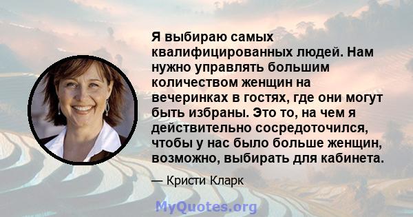 Я выбираю самых квалифицированных людей. Нам нужно управлять большим количеством женщин на вечеринках в гостях, где они могут быть избраны. Это то, на чем я действительно сосредоточился, чтобы у нас было больше женщин,