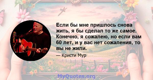 Если бы мне пришлось снова жить, я бы сделал то же самое. Конечно, я сожалею, но если вам 60 лет, и у вас нет сожаления, то вы не жили.