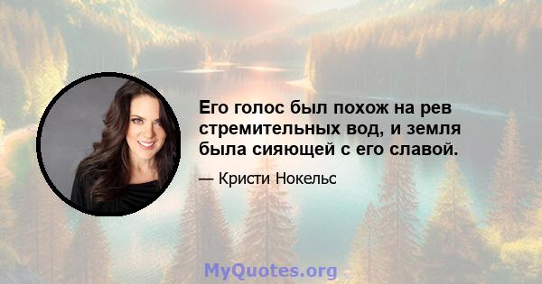 Его голос был похож на рев стремительных вод, и земля была сияющей с его славой.