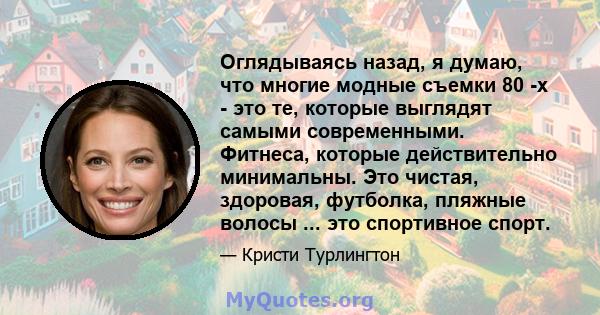 Оглядываясь назад, я думаю, что многие модные съемки 80 -х - это те, которые выглядят самыми современными. Фитнеса, которые действительно минимальны. Это чистая, здоровая, футболка, пляжные волосы ... это спортивное