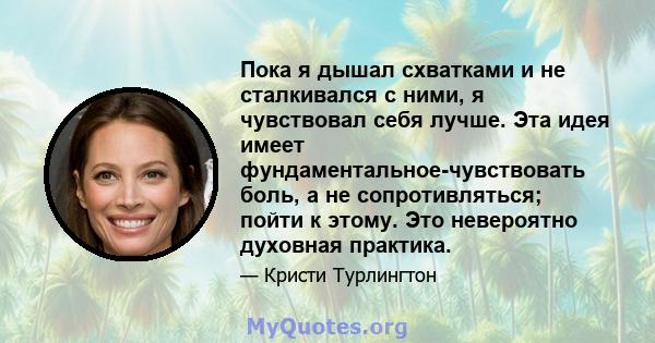 Пока я дышал схватками и не сталкивался с ними, я чувствовал себя лучше. Эта идея имеет фундаментальное-чувствовать боль, а не сопротивляться; пойти к этому. Это невероятно духовная практика.