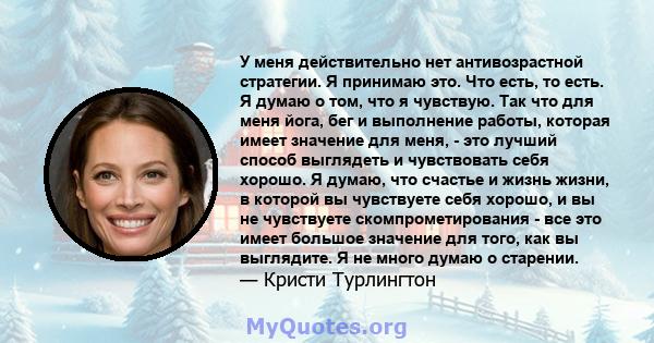 У меня действительно нет антивозрастной стратегии. Я принимаю это. Что есть, то есть. Я думаю о том, что я чувствую. Так что для меня йога, бег и выполнение работы, которая имеет значение для меня, - это лучший способ