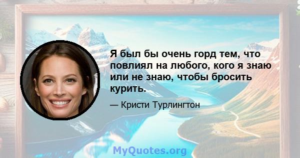 Я был бы очень горд тем, что повлиял на любого, кого я знаю или не знаю, чтобы бросить курить.