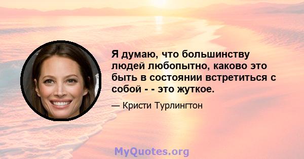 Я думаю, что большинству людей любопытно, каково это быть в состоянии встретиться с собой - - это жуткое.