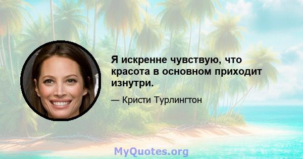 Я искренне чувствую, что красота в основном приходит изнутри.