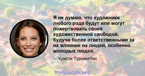 Я не думаю, что художники любого рода будут или могут пожертвовать своей художественной свободой, будучи более ответственными за их влияние на людей, особенно молодых людей.