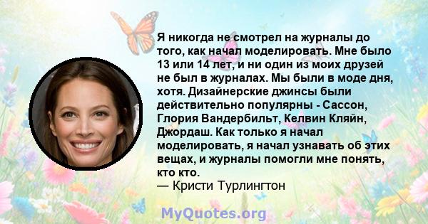 Я никогда не смотрел на журналы до того, как начал моделировать. Мне было 13 или 14 лет, и ни один из моих друзей не был в журналах. Мы были в моде дня, хотя. Дизайнерские джинсы были действительно популярны - Сассон,