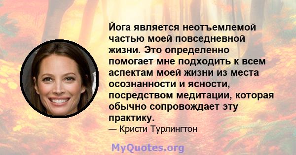 Йога является неотъемлемой частью моей повседневной жизни. Это определенно помогает мне подходить к всем аспектам моей жизни из места осознанности и ясности, посредством медитации, которая обычно сопровождает эту