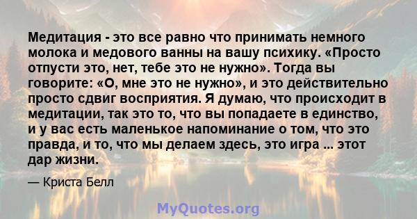 Медитация - это все равно что принимать немного молока и медового ванны на вашу психику. «Просто отпусти это, нет, тебе это не нужно». Тогда вы говорите: «О, мне это не нужно», и это действительно просто сдвиг