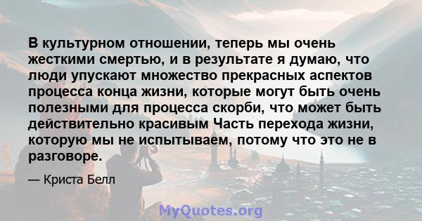 В культурном отношении, теперь мы очень жесткими смертью, и в результате я думаю, что люди упускают множество прекрасных аспектов процесса конца жизни, которые могут быть очень полезными для процесса скорби, что может