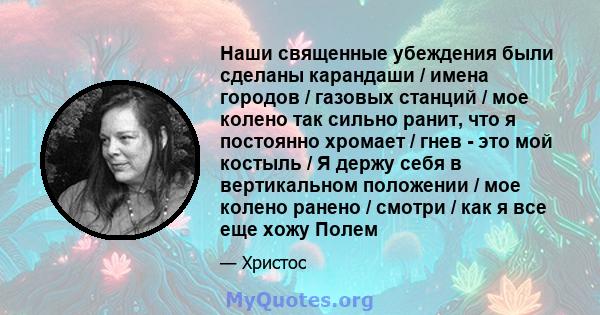 Наши священные убеждения были сделаны карандаши / имена городов / газовых станций / мое колено так сильно ранит, что я постоянно хромает / гнев - это мой костыль / Я держу себя в вертикальном положении / мое колено