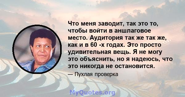 Что меня заводит, так это то, чтобы войти в аншлаговое место. Аудитория так же так же, как и в 60 -х годах. Это просто удивительная вещь. Я не могу это объяснить, но я надеюсь, что это никогда не остановится.