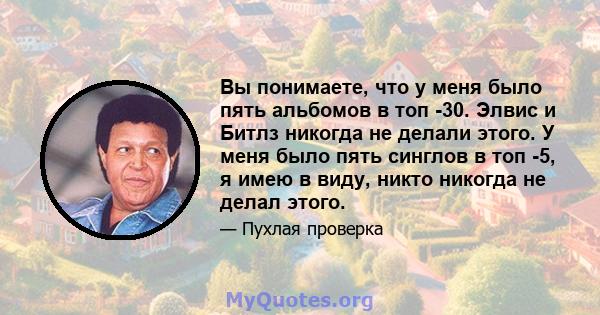 Вы понимаете, что у меня было пять альбомов в топ -30. Элвис и Битлз никогда не делали этого. У меня было пять синглов в топ -5, я имею в виду, никто никогда не делал этого.