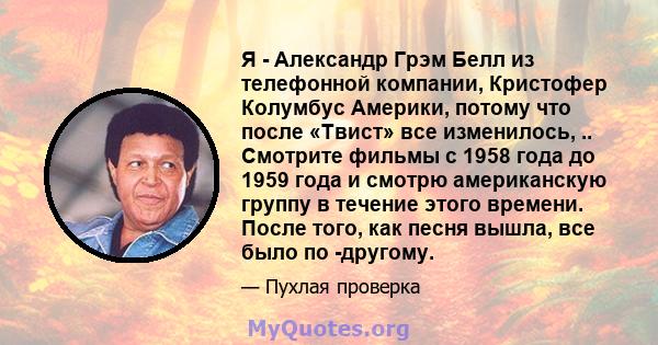 Я - Александр Грэм Белл из телефонной компании, Кристофер Колумбус Америки, потому что после «Твист» все изменилось, .. Смотрите фильмы с 1958 года до 1959 года и смотрю американскую группу в течение этого времени.