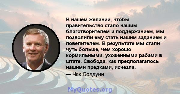 В нашем желании, чтобы правительство стало нашим благотворителем и поддержанием, мы позволили ему стать нашим заданием и повелителем. В результате мы стали чуть больше, чем хорошо кормильными, ухоженными рабами в штате. 