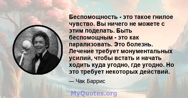 Беспомощность - это такое гнилое чувство. Вы ничего не можете с этим поделать. Быть беспомощным - это как парализовать. Это болезнь. Лечение требует монументальных усилий, чтобы встать и начать ходить куда угодно, где