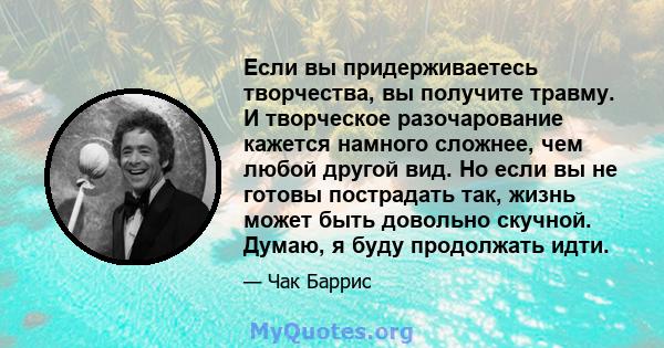 Если вы придерживаетесь творчества, вы получите травму. И творческое разочарование кажется намного сложнее, чем любой другой вид. Но если вы не готовы пострадать так, жизнь может быть довольно скучной. Думаю, я буду