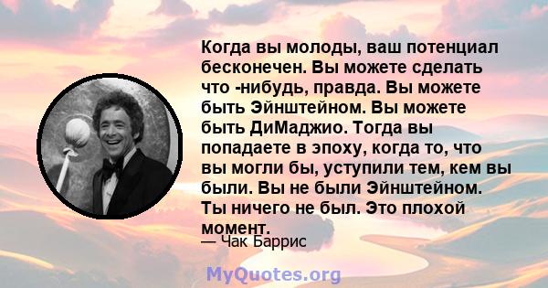 Когда вы молоды, ваш потенциал бесконечен. Вы можете сделать что -нибудь, правда. Вы можете быть Эйнштейном. Вы можете быть ДиМаджио. Тогда вы попадаете в эпоху, когда то, что вы могли бы, уступили тем, кем вы были. Вы