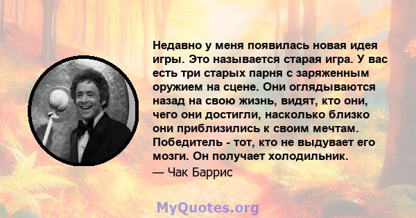 Недавно у меня появилась новая идея игры. Это называется старая игра. У вас есть три старых парня с заряженным оружием на сцене. Они оглядываются назад на свою жизнь, видят, кто они, чего они достигли, насколько близко