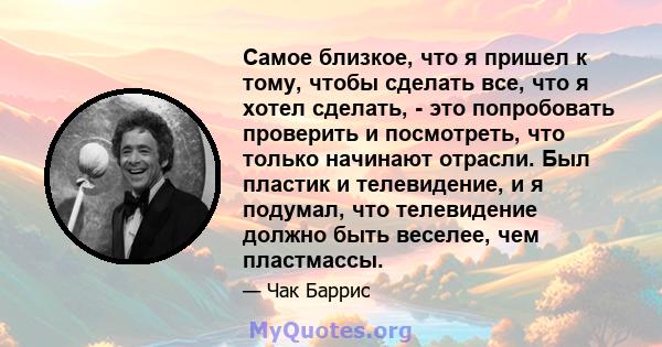 Самое близкое, что я пришел к тому, чтобы сделать все, что я хотел сделать, - это попробовать проверить и посмотреть, что только начинают отрасли. Был пластик и телевидение, и я подумал, что телевидение должно быть