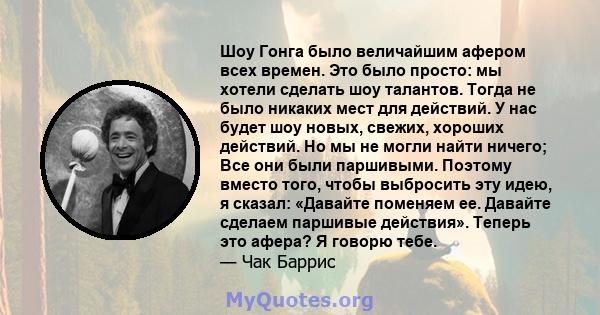 Шоу Гонга было величайшим афером всех времен. Это было просто: мы хотели сделать шоу талантов. Тогда не было никаких мест для действий. У нас будет шоу новых, свежих, хороших действий. Но мы не могли найти ничего; Все