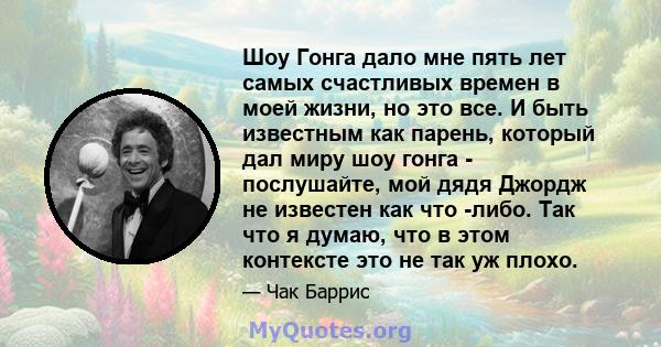 Шоу Гонга дало мне пять лет самых счастливых времен в моей жизни, но это все. И быть известным как парень, который дал миру шоу гонга - послушайте, мой дядя Джордж не известен как что -либо. Так что я думаю, что в этом